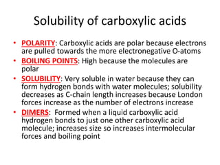 Solubility of carboxylic acids
• POLARITY: Carboxylic acids are polar because electrons
are pulled towards the more electronegative O-atoms
• BOILING POINTS: High because the molecules are
polar
• SOLUBILITY: Very soluble in water because they can
form hydrogen bonds with water molecules; solubility
decreases as C-chain length increases because London
forces increase as the number of electrons increase
• DIMERS: Formed when a liquid carboxylic acid
hydrogen bonds to just one other carboxylic acid
molecule; increases size so increases intermolecular
forces and boiling point
 