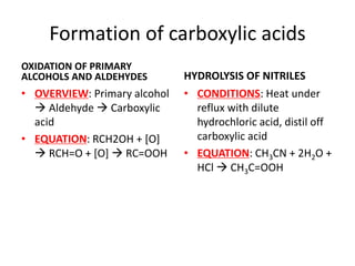 Formation of carboxylic acids
OXIDATION OF PRIMARY
ALCOHOLS AND ALDEHYDES
• OVERVIEW: Primary alcohol
 Aldehyde  Carboxylic
acid
• EQUATION: RCH2OH + [O]
 RCH=O + [O]  RC=OOH
HYDROLYSIS OF NITRILES
• CONDITIONS: Heat under
reflux with dilute
hydrochloric acid, distil off
carboxylic acid
• EQUATION: CH3CN + 2H2O +
HCl  CH3C=OOH
 