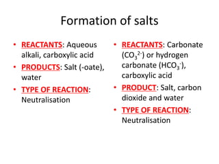 Formation of salts
• REACTANTS: Aqueous
alkali, carboxylic acid
• PRODUCTS: Salt (-oate),
water
• TYPE OF REACTION:
Neutralisation
• REACTANTS: Carbonate
(CO3
2-) or hydrogen
carbonate (HCO3
-),
carboxylic acid
• PRODUCT: Salt, carbon
dioxide and water
• TYPE OF REACTION:
Neutralisation
 