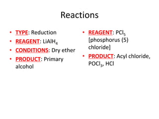 Reactions
• TYPE: Reduction
• REAGENT: LiAlH4
• CONDITIONS: Dry ether
• PRODUCT: Primary
alcohol
• REAGENT: PCl5
[phosphorus (5)
chloride]
• PRODUCT: Acyl chloride,
POCl3, HCl
 