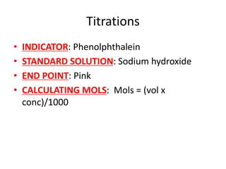 Titrations
• INDICATOR: Phenolphthalein
• STANDARD SOLUTION: Sodium hydroxide
• END POINT: Pink
• CALCULATING MOLS: Mols = (vol x
conc)/1000
 