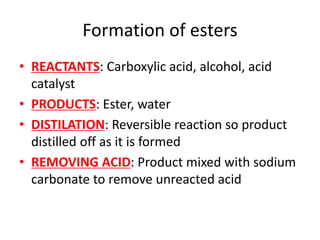 Formation of esters
• REACTANTS: Carboxylic acid, alcohol, acid
catalyst
• PRODUCTS: Ester, water
• DISTILATION: Reversible reaction so product
distilled off as it is formed
• REMOVING ACID: Product mixed with sodium
carbonate to remove unreacted acid
 