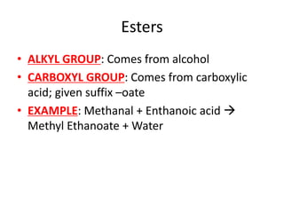 Esters
• ALKYL GROUP: Comes from alcohol
• CARBOXYL GROUP: Comes from carboxylic
acid; given suffix –oate
• EXAMPLE: Methanal + Enthanoic acid 
Methyl Ethanoate + Water
 