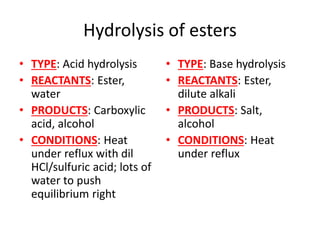Hydrolysis of esters
• TYPE: Acid hydrolysis
• REACTANTS: Ester,
water
• PRODUCTS: Carboxylic
acid, alcohol
• CONDITIONS: Heat
under reflux with dil
HCl/sulfuric acid; lots of
water to push
equilibrium right
• TYPE: Base hydrolysis
• REACTANTS: Ester,
dilute alkali
• PRODUCTS: Salt,
alcohol
• CONDITIONS: Heat
under reflux
 