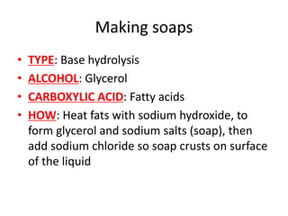 Making soaps
• TYPE: Base hydrolysis
• ALCOHOL: Glycerol
• CARBOXYLIC ACID: Fatty acids
• HOW: Heat fats with sodium hydroxide, to
form glycerol and sodium salts (soap), then
add sodium chloride so soap crusts on surface
of the liquid
 