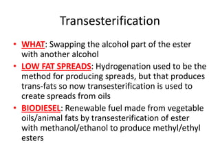 Transesterification
• WHAT: Swapping the alcohol part of the ester
with another alcohol
• LOW FAT SPREADS: Hydrogenation used to be the
method for producing spreads, but that produces
trans-fats so now transesterification is used to
create spreads from oils
• BIODIESEL: Renewable fuel made from vegetable
oils/animal fats by transesterification of ester
with methanol/ethanol to produce methyl/ethyl
esters
 