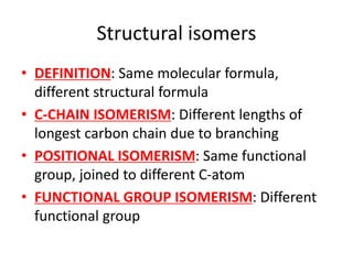 Structural isomers
• DEFINITION: Same molecular formula,
different structural formula
• C-CHAIN ISOMERISM: Different lengths of
longest carbon chain due to branching
• POSITIONAL ISOMERISM: Same functional
group, joined to different C-atom
• FUNCTIONAL GROUP ISOMERISM: Different
functional group
 