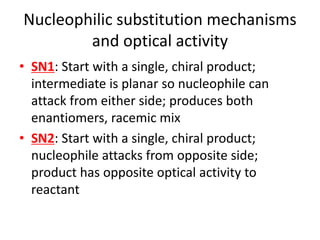 Nucleophilic substitution mechanisms
and optical activity
• SN1: Start with a single, chiral product;
intermediate is planar so nucleophile can
attack from either side; produces both
enantiomers, racemic mix
• SN2: Start with a single, chiral product;
nucleophile attacks from opposite side;
product has opposite optical activity to
reactant
 