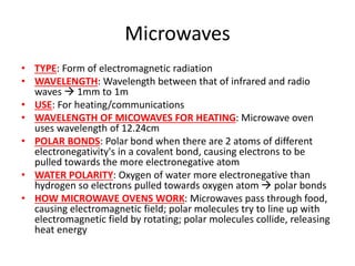 Microwaves
• TYPE: Form of electromagnetic radiation
• WAVELENGTH: Wavelength between that of infrared and radio
waves  1mm to 1m
• USE: For heating/communications
• WAVELENGTH OF MICOWAVES FOR HEATING: Microwave oven
uses wavelength of 12.24cm
• POLAR BONDS: Polar bond when there are 2 atoms of different
electronegativity's in a covalent bond, causing electrons to be
pulled towards the more electronegative atom
• WATER POLARITY: Oxygen of water more electronegative than
hydrogen so electrons pulled towards oxygen atom  polar bonds
• HOW MICROWAVE OVENS WORK: Microwaves pass through food,
causing electromagnetic field; polar molecules try to line up with
electromagnetic field by rotating; polar molecules collide, releasing
heat energy
 