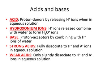 Acids and bases
• ACID: Proton-donors by releasing H+ ions when in
aqueous solution
• HYDROXONIUM IONS: H+ ions released combine
with water to form H3O+ ions
• BASE: Proton-acceptors by combining with H+
ions of water
• STRONG ACIDS: Fully dissociate to H+ and A- ions
in aqueous solution
• WEAK ACIDS: Only slightly dissociate to H+ and A-
ions in aqueous solution
 