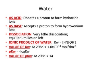 Water
• AS ACID: Donates a proton to form hydroxide
ions
• AS BASE: Accepts a proton to form hydroxonium
ions
• DISSOCIATION: Very little dissociation;
equilibrium lies on left
• IONIC PRODUCT OF WATER: Kw = [H+][OH-]
• VALUE OF Kw: At 298K = 1.0x10-14 mol2dm-6
• pKw = -logKw
• VALUE OF pKw: At 298K = 14
 