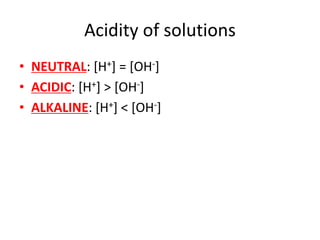 Acidity of solutions
• NEUTRAL: [H+] = [OH-]
• ACIDIC: [H+] > [OH-]
• ALKALINE: [H+] < [OH-]
 