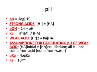 pH
• pH = -log[H+]
• STRONG ACIDS: [H+] = [HA]
• pOH = 14 – pH
• Ka = [H+][A-] / [HA]
• WEAK ACID: [H+]2 = Ka[HA]
• ASSUMPTIONS FOR CALCULATING pH OF WEAK
ACID: [HA]initial = [HA]equilibrium; all H+ ions
come from acid (none from water)
• pKa = -logKa
• Ka = 10-pKa
 