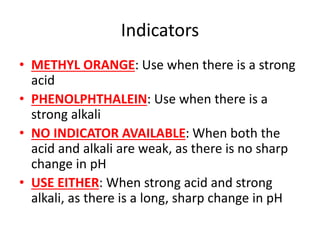 Indicators
• METHYL ORANGE: Use when there is a strong
acid
• PHENOLPHTHALEIN: Use when there is a
strong alkali
• NO INDICATOR AVAILABLE: When both the
acid and alkali are weak, as there is no sharp
change in pH
• USE EITHER: When strong acid and strong
alkali, as there is a long, sharp change in pH
 