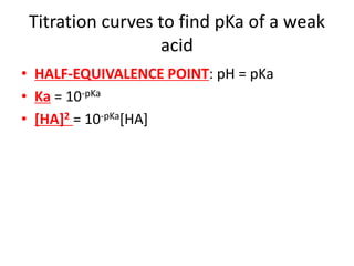 Titration curves to find pKa of a weak
acid
• HALF-EQUIVALENCE POINT: pH = pKa
• Ka = 10-pKa
• [HA]2 = 10-pKa[HA]
 
