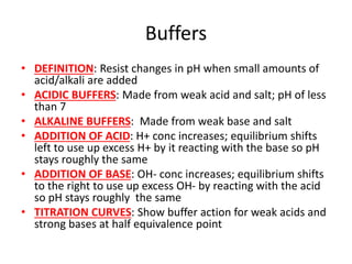 Buffers
• DEFINITION: Resist changes in pH when small amounts of
acid/alkali are added
• ACIDIC BUFFERS: Made from weak acid and salt; pH of less
than 7
• ALKALINE BUFFERS: Made from weak base and salt
• ADDITION OF ACID: H+ conc increases; equilibrium shifts
left to use up excess H+ by it reacting with the base so pH
stays roughly the same
• ADDITION OF BASE: OH- conc increases; equilibrium shifts
to the right to use up excess OH- by reacting with the acid
so pH stays roughly the same
• TITRATION CURVES: Show buffer action for weak acids and
strong bases at half equivalence point
 