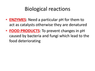 Biological reactions
• ENZYMES: Need a particular pH for them to
act as catalysts otherwise they are denatured
• FOOD PRODUCTS: To prevent changes in pH
caused by bacteria and fungi which lead to the
food deteriorating
 