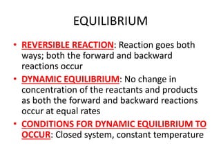 EQUILIBRIUM
• REVERSIBLE REACTION: Reaction goes both
ways; both the forward and backward
reactions occur
• DYNAMIC EQUILIBRIUM: No change in
concentration of the reactants and products
as both the forward and backward reactions
occur at equal rates
• CONDITIONS FOR DYNAMIC EQUILIBRIUM TO
OCCUR: Closed system, constant temperature
 