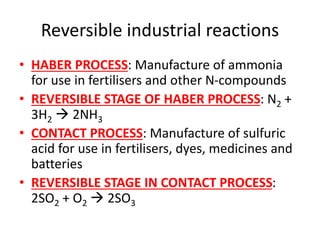 Reversible industrial reactions
• HABER PROCESS: Manufacture of ammonia
for use in fertilisers and other N-compounds
• REVERSIBLE STAGE OF HABER PROCESS: N2 +
3H2  2NH3
• CONTACT PROCESS: Manufacture of sulfuric
acid for use in fertilisers, dyes, medicines and
batteries
• REVERSIBLE STAGE IN CONTACT PROCESS:
2SO2 + O2  2SO3
 