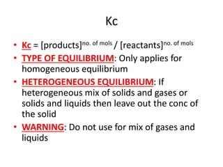 Kc
• Kc = [products]no. of mols / [reactants]no. of mols
• TYPE OF EQUILIBRIUM: Only applies for
homogeneous equilibrium
• HETEROGENEOUS EQUILIBRIUM: If
heterogeneous mix of solids and gases or
solids and liquids then leave out the conc of
the solid
• WARNING: Do not use for mix of gases and
liquids
 