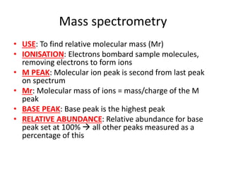 Mass spectrometry
• USE: To find relative molecular mass (Mr)
• IONISATION: Electrons bombard sample molecules,
removing electrons to form ions
• M PEAK: Molecular ion peak is second from last peak
on spectrum
• Mr: Molecular mass of ions = mass/charge of the M
peak
• BASE PEAK: Base peak is the highest peak
• RELATIVE ABUNDANCE: Relative abundance for base
peak set at 100%  all other peaks measured as a
percentage of this
 