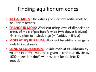 Finding equilibrium concs
• INITIAL MOLS: Use values given or take initial mols to
be 1 for reactants
• CHANGE IN MOLS: Work out using level of dissociation
or no. of mols of product formed (whichever is given)
 remember to include sign (+ if added, - if lost)
• MOLS AT EQUILIBRIUM: Work out by adding change in
mols to initial mols
• CONC AT EQUILIBRIUM: Divide mols at equilibrium by
volume in dm3 (if volume is given in cm3 then divide by
1000 to get it in dm3)  these can be put into Kc
equation
 