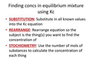 Finding concs in equilibrium mixture
using Kc
• SUBSTITUTION: Substitute in all known values
into the Kc equation
• REARRANGE: Rearrange equation so the
subject is the thing(s) you want to find the
concentration of
• STOCHIOMETRY: Use the number of mols of
substances to calculate the concentration of
each thing
 