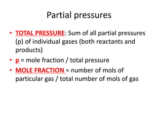 Partial pressures
• TOTAL PRESSURE: Sum of all partial pressures
(p) of individual gases (both reactants and
products)
• p = mole fraction / total pressure
• MOLE FRACTION = number of mols of
particular gas / total number of mols of gas
 