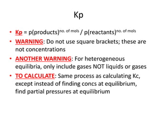 Kp
• Kp = p(products)no. of mols / p(reactants)no. of mols
• WARNING: Do not use square brackets; these are
not concentrations
• ANOTHER WARNING: For heterogeneous
equilibria, only include gases NOT liquids or gases
• TO CALCULATE: Same process as calculating Kc,
except instead of finding concs at equilibrium,
find partial pressures at equilibrium
 