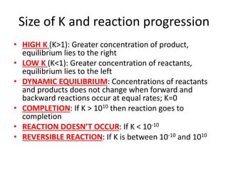 Size of K and reaction progression
• HIGH K (K>1): Greater concentration of product,
equilibrium lies to the right
• LOW K (K<1): Greater concentration of reactants,
equilibrium lies to the left
• DYNAMIC EQUILIBRIUM: Concentrations of reactants
and products does not change when forward and
backward reactions occur at equal rates; K=0
• COMPLETION: If K > 1010 then reaction goes to
completion
• REACTION DOESN’T OCCUR: If K < 10-10
• REVERSIBLE REACTION: If K is between 10-10 and 1010
 