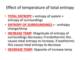 Effect of temperature of total entropy
• TOTAL ENTROPY = entropy of system +
entropy of surroundings
• ENTROPY OF SURROUNDINGS = - enthalpy
change/temp
• INCREASE TEMP: Magnitude of entropy of
surroundings decreases; if endothermic this
causes total entropy to increase, if exothermic
this causes total entropy to decrease
• DECREASE TEMP: Opposite of increase temp
 