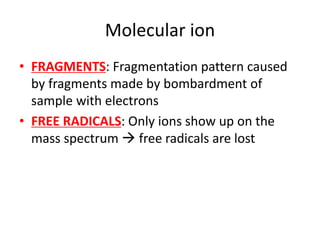 Molecular ion
• FRAGMENTS: Fragmentation pattern caused
by fragments made by bombardment of
sample with electrons
• FREE RADICALS: Only ions show up on the
mass spectrum  free radicals are lost
 