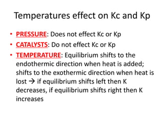 Temperatures effect on Kc and Kp
• PRESSURE: Does not effect Kc or Kp
• CATALYSTS: Do not effect Kc or Kp
• TEMPERATURE: Equilibrium shifts to the
endothermic direction when heat is added;
shifts to the exothermic direction when heat is
lost  if equilibrium shifts left then K
decreases, if equilibrium shifts right then K
increases
 