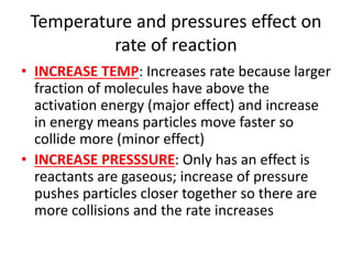 Temperature and pressures effect on
rate of reaction
• INCREASE TEMP: Increases rate because larger
fraction of molecules have above the
activation energy (major effect) and increase
in energy means particles move faster so
collide more (minor effect)
• INCREASE PRESSSURE: Only has an effect is
reactants are gaseous; increase of pressure
pushes particles closer together so there are
more collisions and the rate increases
 