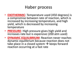 Haber process
• EXOTHERMIC: Temperature used (450 degrees) is
a compromise between rate of reaction, which is
increased by increasing temperature, and high
yield, which is decreased by increasing
temperature
• PRESSURE: High pressure gives high yield and
increases rate but is expensive (200 atm used)
• DYNAMIC EQUILIBRIUM: Reaction never reaches
dynamic equilibrium because reaction does not
take place in a closed system  keeps forward
reaction occurring at a fast rate
 