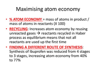 Maximising atom economy
• % ATOM ECONOMY = mass of atoms in product /
mass of atoms in reactants (X 100)
• RECYCLING: Increases atom economy by reusing
unreacted gases  reactants recycled in Haber
process as equilibrium means that not all
reactants are used up the first time
• FINDING A DIFFERENT ROUTE OF SYNTHESIS:
Synthesis of Ibuprofen was reduced from 4 stages
to 3 stages, increasing atom economy from 40%
to 77%
 
