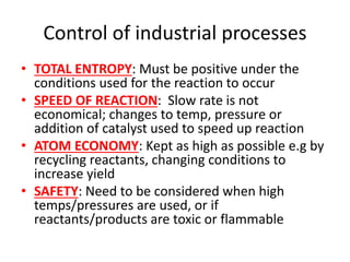Control of industrial processes
• TOTAL ENTROPY: Must be positive under the
conditions used for the reaction to occur
• SPEED OF REACTION: Slow rate is not
economical; changes to temp, pressure or
addition of catalyst used to speed up reaction
• ATOM ECONOMY: Kept as high as possible e.g by
recycling reactants, changing conditions to
increase yield
• SAFETY: Need to be considered when high
temps/pressures are used, or if
reactants/products are toxic or flammable
 