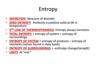 Entropy
• DEFINITION: Measure of disorder
• ZERO ENTROPY: Perfectly crystalline solid at 0K in
temperature
• 2ND LAW OF THERMODYNAMICS: Entropy always increases
• TOTAL ENTROPY = entropy of system + entropy of
surroundings
• ENTROPY OF SYSTEM = entropy of products – entropy of
reactants (values found in data book)
• ENTROPY OF SURROUNDINGS = -enthalpy change/temp(K)
• UNITS: JK-1mol-1
 