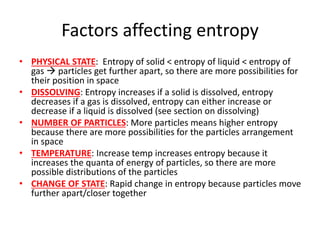 Factors affecting entropy
• PHYSICAL STATE: Entropy of solid < entropy of liquid < entropy of
gas  particles get further apart, so there are more possibilities for
their position in space
• DISSOLVING: Entropy increases if a solid is dissolved, entropy
decreases if a gas is dissolved, entropy can either increase or
decrease if a liquid is dissolved (see section on dissolving)
• NUMBER OF PARTICLES: More particles means higher entropy
because there are more possibilities for the particles arrangement
in space
• TEMPERATURE: Increase temp increases entropy because it
increases the quanta of energy of particles, so there are more
possible distributions of the particles
• CHANGE OF STATE: Rapid change in entropy because particles move
further apart/closer together
 