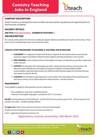 If you are interested in teaching in the United Kingdom, please visit our site
http://www.uteachrecruitment.co.uk or Call +44 (0)1236 442380.
COMPANY DESCRIPTION
Uteach mission is to develop the careers of able overseas teachers, by placing and supporting them in
teaching jobs in England.
VACANCY DETAILS
JOB TITLE: Chemistry Teachers NUMBER OF POSITIONS: 5
JOB DESCRIPTION
Our schools are located in the UK and are seeking to appoint talented and dedicated Teachers of Chemistry. These
posts are for immediate/April starts and are full time posts.
UTEACH 4 STEP PROGRAMME TO SECURING A TEACHING JOB IN ENGLAND
1. PLACEMENT: in a supportive school in the UK that is a good fit for the teacher and to ensure that the
necessary support is provided to help the teacher adapt to teaching and living in a new country.
2. FREE TRAINING: on line and face to face on the English curriculum, to help that you get off to a great start
at your new job.
3. SUPPORT: Our Education team will support you with a variety of issues that you may encounter. Our
Placement team will help you on all aspects of moving to England, including finding suitable
accommodation, opening a bank account etc. EURES provides financial support for interviews that you
may require to attend in the UK.
4. GUIDANCE: We will help you gain experience on the matters that may help you find a teaching post in
your home country such as special education needs and extra- curricular activities.
REQUIREMENTS
To be eligible to apply for these positions you are required to:
• Be a qualified or soon to be a qualified teacher.
• Fluency in the English language is compulsory TO C1 or C2 levels
SALARY: Starting between £22,230 (€30,233) - £25,935 (€35,272) annual Gross pay for M1 – M3 rate based on the
outskirts of London - excellent package offered.
To apply visit : http://www.uteachrecruitment.co.uk/eures/teaching-jobs
Or please send an English Version of your CV and cover letter to:
Email – applications@uteachrecruitment.com
Applications must be received by 10th March 2016
Cemistry Teaching
Jobs in England
 