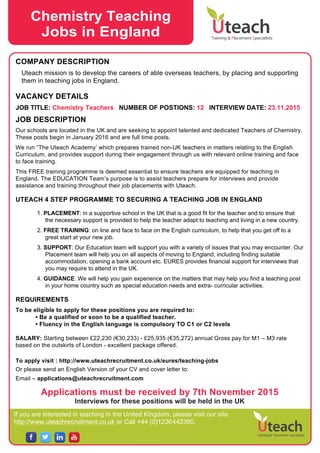 If you are interested in teaching in the United Kingdom, please visit our site
http://www.uteachrecruitment.co.uk or Call +44 (0)1236442380.
COMPANY DESCRIPTION
Uteach mission is to develop the careers of able overseas teachers, by placing and supporting
them in teaching jobs in England.
VACANCY DETAILS
JOB TITLE: Chemistry Teachers NUMBER OF POSTIONS: 12 INTERVIEW DATE: 23.11.2015
JOB DESCRIPTION
Our schools are located in the UK and are seeking to appoint talented and dedicated Teachers of Chemistry.
These posts begin in January 2016 and are full time posts.
We run “The Uteach Academy’ which prepares trained non-UK teachers in matters relating to the English
Curriculum, and provides support during their engagement through us with relevant online training and face
to face training.
This FREE training programme is deemed essential to ensure teachers are equipped for teaching in
England. The EDUCATION Team’s purpose is to assist teachers prepare for interviews and provide
assistance and training throughout their job placements with Uteach.
UTEACH 4 STEP PROGRAMME TO SECURING A TEACHING JOB IN ENGLAND
1. PLACEMENT: in a supportive school in the UK that is a good fit for the teacher and to ensure that
the necessary support is provided to help the teacher adapt to teaching and living in a new country.
2. FREE TRAINING: on line and face to face on the English curriculum, to help that you get off to a
great start at your new job.
3. SUPPORT: Our Education team will support you with a variety of issues that you may encounter. Our
Placement team will help you on all aspects of moving to England, including finding suitable
accommodation, opening a bank account etc. EURES provides financial support for interviews that
you may require to attend in the UK.
4. GUIDANCE: We will help you gain experience on the matters that may help you find a teaching post
in your home country such as special education needs and extra- curricular activities.
REQUIREMENTS
To be eligible to apply for these positions you are required to:
• Be a qualified or soon to be a qualified teacher.
• Fluency in the English language is compulsory TO C1 or C2 levels
SALARY: Starting between £22,230 (€30,233) - £25,935 (€35,272) annual Gross pay for M1 – M3 rate
based on the outskirts of London - excellent package offered.
To apply visit : http://www.uteachrecruitment.co.uk/eures/teaching-jobs
Or please send an English Version of your CV and cover letter to:
Email – applications@uteachrecruitment.com
Applications must be received by 7th November 2015
Interviews for these positions will be held in the UK
Chemistry Teaching
Jobs in England
 