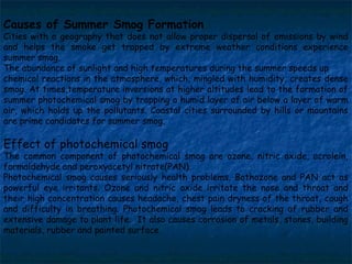 Causes of Summer Smog Formation

Cities with a geography that does not allow proper dispersal of emissions by wind
and helps the smoke get trapped by extreme weather conditions experience
summer smog.
The abundance of sunlight and high temperatures during the summer speeds up
chemical reactions in the atmosphere, which, mingled with humidity, creates dense
smog. At times,temperature inversions at higher altitudes lead to the formation of
summer photochemical smog by trapping a humid layer of air below a layer of warm
air, which holds up the pollutants. Coastal cities surrounded by hills or mountains
are prime candidates for summer smog.

Effect of photochemical smog

The common component of photochemical smog are ozone, nitric oxide, acrolein,
formaldehyde and peroxyacetyl nitrate(PAN).
Photochemical smog causes seriously health problems. Bothozone and PAN act as
powerful eye irritants. Ozone and nitric oxide irritate the nose and throat and
their high concentration causes headache, chest pain dryness of the throat, cough
and difficulty in breathing. Photochemical smog leads to cracking of rubber and
extensive damage to plant life. It also causes corrosion of metals, stones, building
materials, rubber and painted surface

 