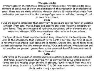 Nitrogen Oxides
Primary gases in photochemical smog are nitrogen oxides. Nitrogen oxides are a
mixture of gases, two of which are significant in the production of photochemical
smog. These two are nitric oxide and nitrogen dioxide. Nitrogen oxides come from
combustion processes such as the burning of gas in motor vehicles, burning of coal
or even forest fires.
VOCs
VOCs are organic compounds that easily turn to gases and are the result of gasoline
exhaust (from cars, trucks, buses and gasoline stations), industrial emissions or
paint fumes. They are composed of hydrogen, carbon and other elements such as
sulfur and nitrogen. VOCs are sometimes referred to as hydrocarbons.
Ozone
The type of ozone found in photochemical smog is located in the troposphere, the
layer of the atmosphere that is closest to the Earth's surface. This type of ozone
is referred to as ground-level ozone and is harmful. Ground-level ozone forms from
a chemical reaction involving nitrogen oxides, VOCs and sunlight. When sunlight and
hot weather are present, ground-level ozone can reach harmful concentrations if
there is no wind.
PANs
PAN forms as the result of complex chemical reactions between nitric oxide (NO)
and VOCs. Scientists began studying PAN as early as the 1940s when plants on
farms near Los Angeles began showing ill effects, found to result from the city's
onset of smog. Scientists found PAN is 10 to 50 times more toxic than oxone to
plants and is a major eye irritant.

 