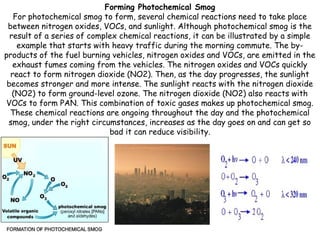 Forming Photochemical Smog
For photochemical smog to form, several chemical reactions need to take place
between nitrogen oxides, VOCs, and sunlight. Although photochemical smog is the
result of a series of complex chemical reactions, it can be illustrated by a simple
example that starts with heavy traffic during the morning commute. The byproducts of the fuel burning vehicles, nitrogen oxides and VOCs, are emitted in the
exhaust fumes coming from the vehicles. The nitrogen oxides and VOCs quickly
react to form nitrogen dioxide (NO2). Then, as the day progresses, the sunlight
becomes stronger and more intense. The sunlight reacts with the nitrogen dioxide
(NO2) to form ground-level ozone. The nitrogen dioxide (NO2) also reacts with
VOCs to form PAN. This combination of toxic gases makes up photochemical smog.
These chemical reactions are ongoing throughout the day and the photochemical
smog, under the right circumstances, increases as the day goes on and can get so
bad it can reduce visibility.

 