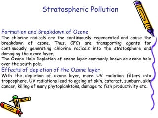 Stratospheric Pollution
Formation and Breakdown of Ozone

The chlorine radicals are the continuously regenerated and cause the
breakdown of ozone. Thus, CFCs are transporting agents for
continuously generating chlorine radicals into the stratosphere and
damaging the ozone layer.
The Ozone Hole Depletion of ozone layer commonly known as ozone hole
over the south pole.

Effects of depletion of the Ozone layer

With the depletion of ozone layer, more UV radiation filters into
troposphere. UV radiations lead to ageing of skin, cataract, sunburn, skin
cancer, killing of many phytoplanktons, damage to fish productivity etc.

 