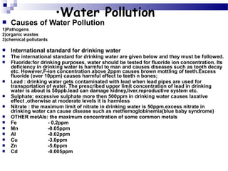 

•Water Pollution

Causes of Water Pollution

1)Pathogens
2)organic wastes
3)chemical pollutants


International standard for drinking water



The international standard for drinking water are given below and they must be followed.
Fluoride:for drinking purposes, water should be tested for fluoride ion concentration. Its
deficiency in drinking water is harmful to man and causes diseases such as tooth decay
etc. However,F-ion concentration above 2ppm causes brown mottling of teeth.Excess
fluoride (over 10ppm) causes harmful effect to teeth n bones;
Lead : drinking water gets contaminated with lead when lead pipes are used for
transportation of water. The prescribed upper limit concentration of lead in drinking
water is about is 50ppb.lead can damage kidney,liver,reproductive system etc.
Sulphate: excessive sulphate more then 500ppm in drinking water causes laxative
effect ,otherwise at moderate levels it is harmless
Nitrate : the maximum limit of nitrate in drinking water is 50ppm.excess nitrate in
drinking water can cause disease such as methemoglobinemia(blue baby syndrome)
OTHER metAls: the maximum concentration of some common metals
Fe
- 0.2ppm
Mn
-0.05ppm
Al
-0.02ppm
Cu
-3.0ppm
Zn
-5.0ppm
Cd
-0.005ppm















 