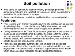 Soil pollution




India being an agriculture based economy gives high priority to
agriculture ,fisheries and livestock development. some insecticides n
pesticides for protection of our crops.
these insecticides and pesticides and herbicides cause soil pollution.

Pesticides :






Prior to world war –II many natural occurring chemicals such as nicotine
(by planting tobacco plants in the crop field), where used as pest
controlling substance for major crops in agriculture practices
During world war –II ,DDTwas found to be of graet use in the control of
malaria and other insect borne diseases. therefore ,atter the war,DDT
was put to use in agriculture to control the damages caused by insects,
rodents, weeds, and various crop diseases how ever, due to adverse
effects its use has been banned in India.
Pesticides are basically synthetic toxic chemicals with ecological
repercussion. Most of the organic toxins are water insoluble and nondegradable. The concentration of toxins in higher animal reach a level
which causes serious metabolic and physiological disorders.

 