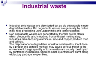 Industrial waste





Industrial solid wastes are also sorted out as bio degradable n nondegradable wastes. Bio degradable wastes are generally by cotton
mills, food processing units ,paper mills and textile factories.
Non degradable wastes are generated by thermal power plants
which produce fly ash; integrated iron and steel melting slag.
Industries manufacturing aluminium, zinc and copper produce mud
and tailings.
The disposal of non-degradable industrial solid wastes, if not done
by a proper and suitable method, may cause serious threat to the
environment. Large quantity of toxic wastes are usually destroyed
by controlled incineration, whereas small quantities are burnt along
wit factory garbage in open bins.

 