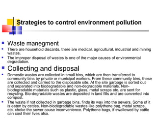 Strategies to control environment pollution











Waste manegment

There are household discards, there are medical, agricultural, industrial and mining
wastes.
The improper disposal of wastes is one of the major causes of environmental
degradation.

Collecting and disposal

Domestic wastes are collected in small bins, which are then transferred to
community bins by private or municipal workers. From these community bins, these
are collected and carried to the disposable site. At the site garbage is sorted out
and separated into biodegradable and non-degradable materials. Nonbiodegradable materials such as plastic, glass, metal scraps etc. are sent for
recycling. Bio-degradable wastes are deposited in land fills and are converted into
compost.
The waste if not collected in garbage bins, finds its way into the sewers. Some of it
is eaten by cattles. Non-biodegradable wastes like polythene bag, metal scraps,
etc. choke the sewer cause inconvenience. Polythene bags, if swallowed by cattle
can cost their lives also.

 