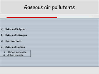 Gaseous air pollutants

a) Oxides of Sulphur
b) Oxides of Nitrogen
c) Hydrocarbons
d) Oxides of Carbon
i. Cabon monoxide
ii. Cabon dioxide

 